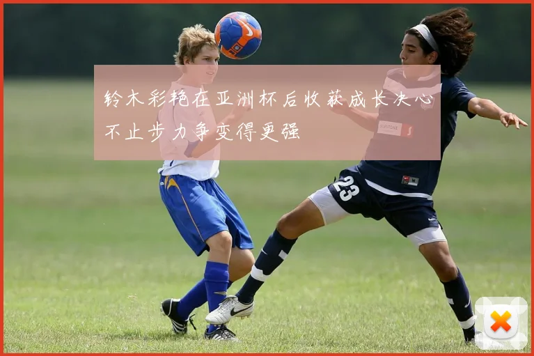 铃木彩艳在亚洲杯后收获成长决心不止步力争变得更强
